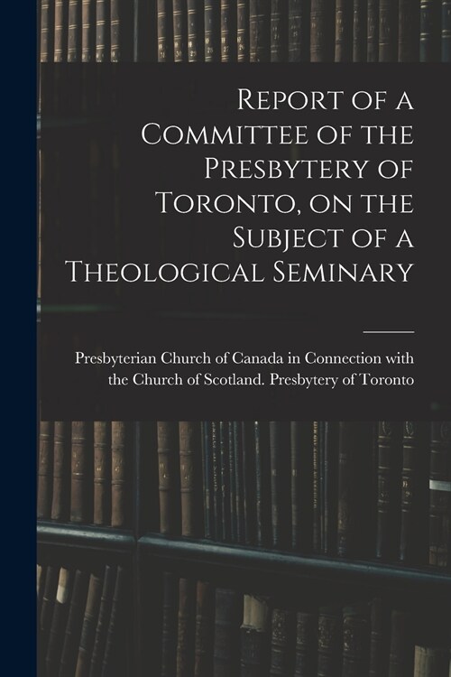 Report of a Committee of the Presbytery of Toronto, on the Subject of a Theological Seminary [microform] (Paperback)