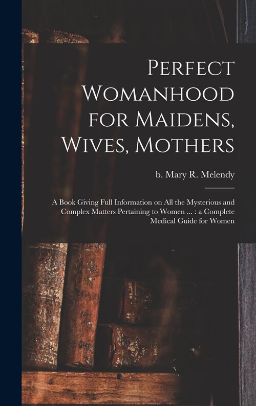 Perfect Womanhood for Maidens, Wives, Mothers [microform]: a Book Giving Full Information on All the Mysterious and Complex Matters Pertaining to Wome (Hardcover)