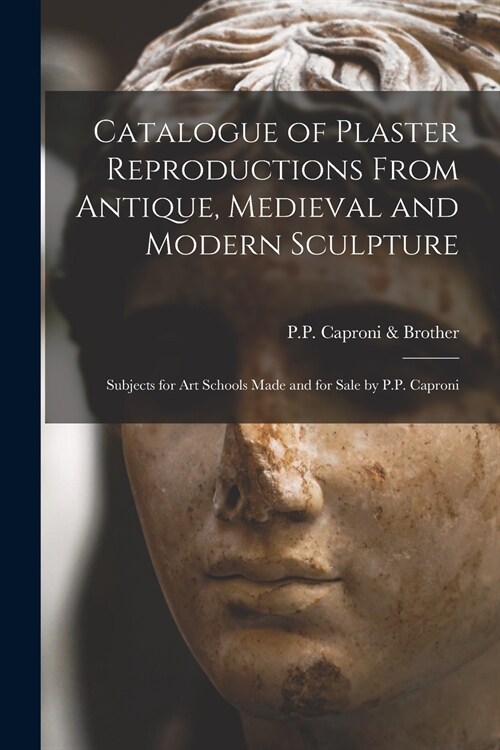 Catalogue of Plaster Reproductions From Antique, Medieval and Modern Sculpture: Subjects for Art Schools Made and for Sale by P.P. Caproni (Paperback)