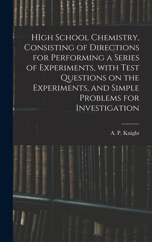 HIgh School Chemistry, Consisting of Directions for Performing a Series of Experiments, With Test Questions on the Experiments, and Simple Problems fo (Hardcover)