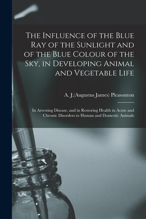 The Influence of the Blue Ray of the Sunlight and of the Blue Colour of the Sky, in Developing Animal and Vegetable Life; in Arresting Disease, and in (Paperback)