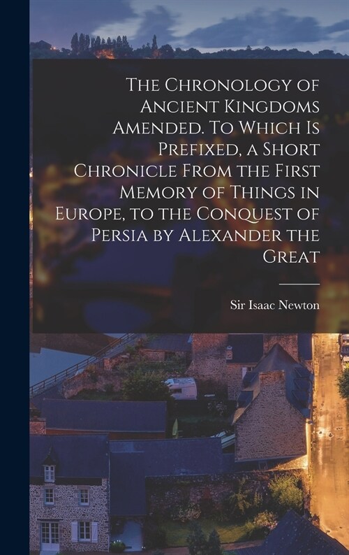 The Chronology of Ancient Kingdoms Amended. To Which is Prefixed, a Short Chronicle From the First Memory of Things in Europe, to the Conquest of Pers (Hardcover)