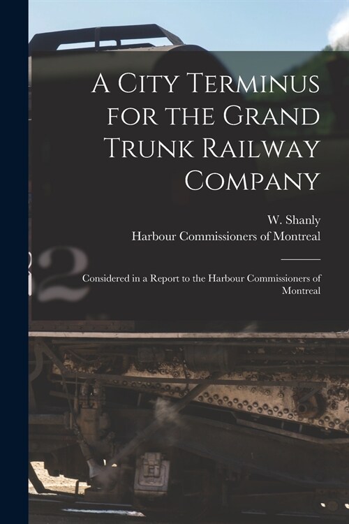 A City Terminus for the Grand Trunk Railway Company [microform]: Considered in a Report to the Harbour Commissioners of Montreal (Paperback)