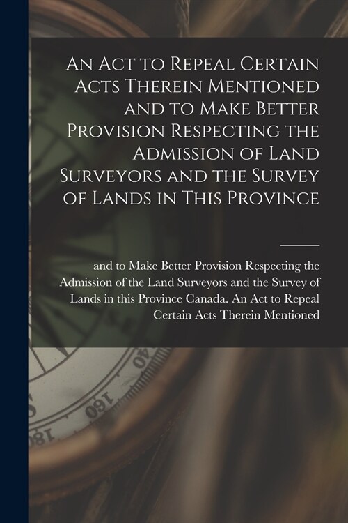An Act to Repeal Certain Acts Therein Mentioned and to Make Better Provision Respecting the Admission of Land Surveyors and the Survey of Lands in Thi (Paperback)