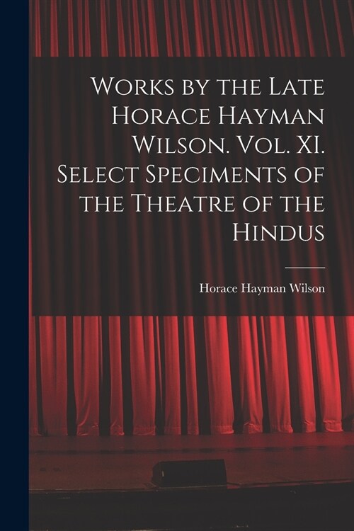 Works by the Late Horace Hayman Wilson. Vol. XI. Select Speciments of the Theatre of the Hindus (Paperback)