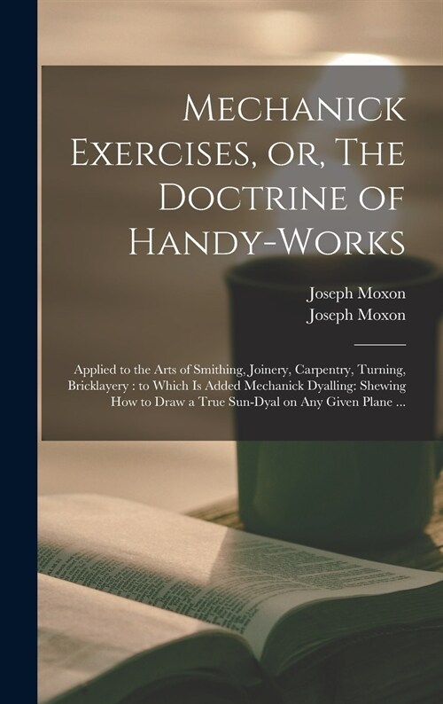 Mechanick Exercises, or, The Doctrine of Handy-works: Applied to the Arts of Smithing, Joinery, Carpentry, Turning, Bricklayery: to Which is Added Mec (Hardcover)