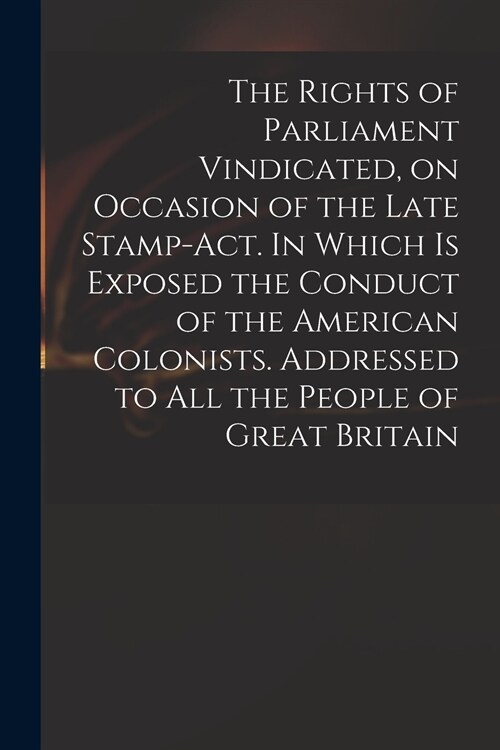 The Rights of Parliament Vindicated, on Occasion of the Late Stamp-Act. In Which is Exposed the Conduct of the American Colonists. Addressed to All th (Paperback)
