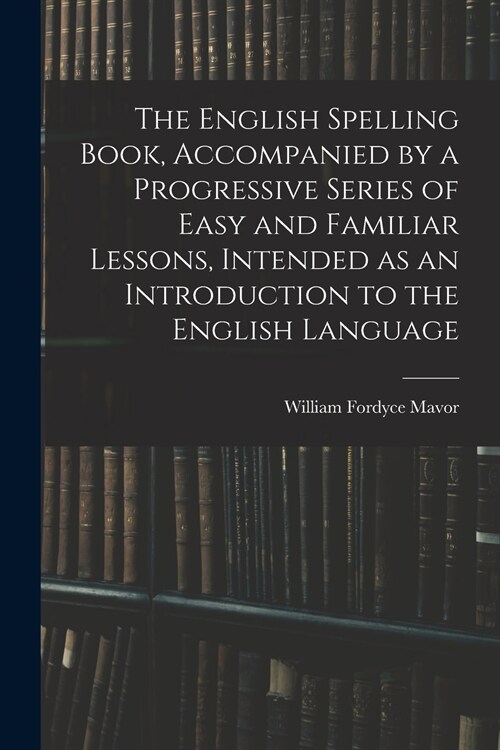 The English Spelling Book, Accompanied by a Progressive Series of Easy and Familiar Lessons, Intended as an Introduction to the English Language (Paperback)