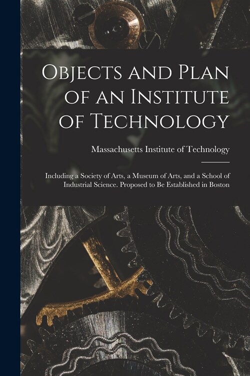 Objects and Plan of an Institute of Technology: Including a Society of Arts, a Museum of Arts, and a School of Industrial Science. Proposed to Be Esta (Paperback)