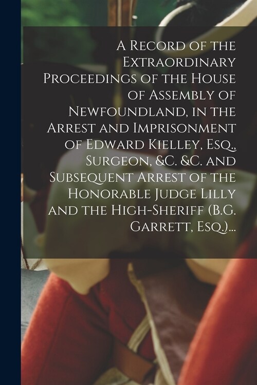 A Record of the Extraordinary Proceedings of the House of Assembly of Newfoundland, in the Arrest and Imprisonment of Edward Kielley, Esq., Surgeon, & (Paperback)