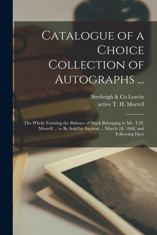 Catalogue of a Choice Collection of Autographs ...: the Whole Forming the Balance of Stock Belonging to Mr. T.H. Morrell ... to Be Sold by Auction ... (Paperback)