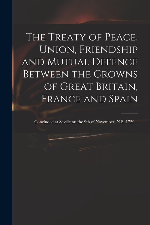 The Treaty of Peace, Union, Friendship and Mutual Defence Between the Crowns of Great Britain, France and Spain: Concluded at Seville on the 9th of No (Paperback)