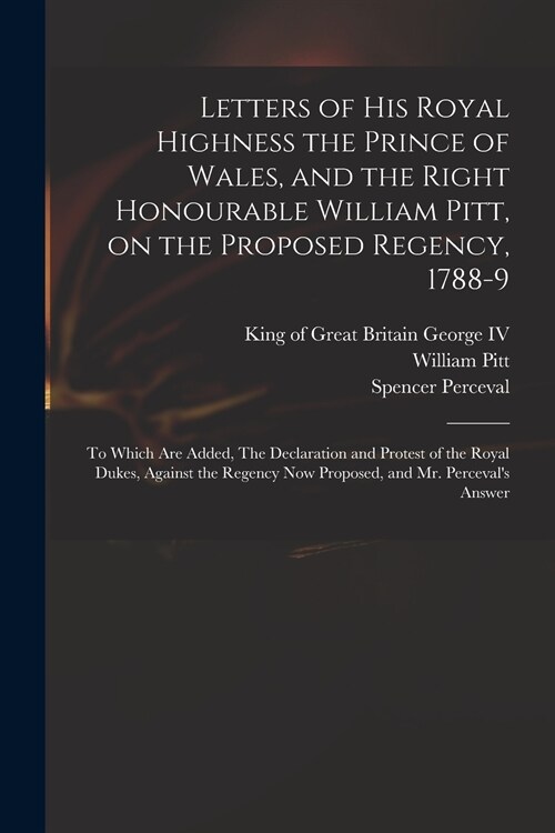 Letters of His Royal Highness the Prince of Wales, and the Right Honourable William Pitt, on the Proposed Regency, 1788-9: to Which Are Added, The Dec (Paperback)