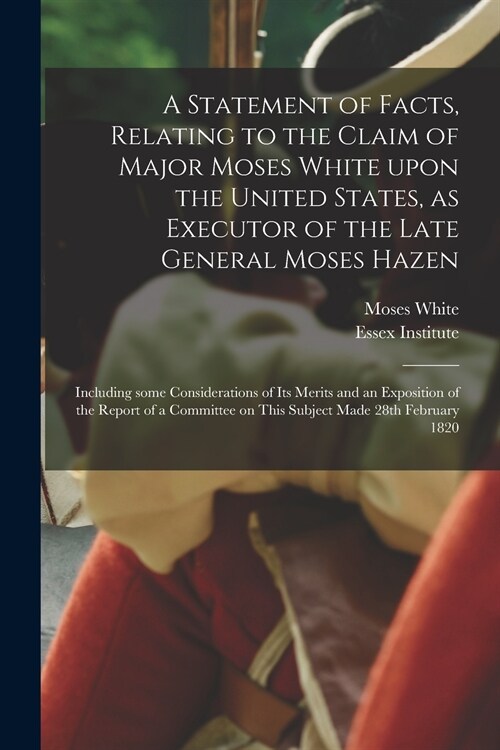 A Statement of Facts, Relating to the Claim of Major Moses White Upon the United States, as Executor of the Late General Moses Hazen: Including Some C (Paperback)