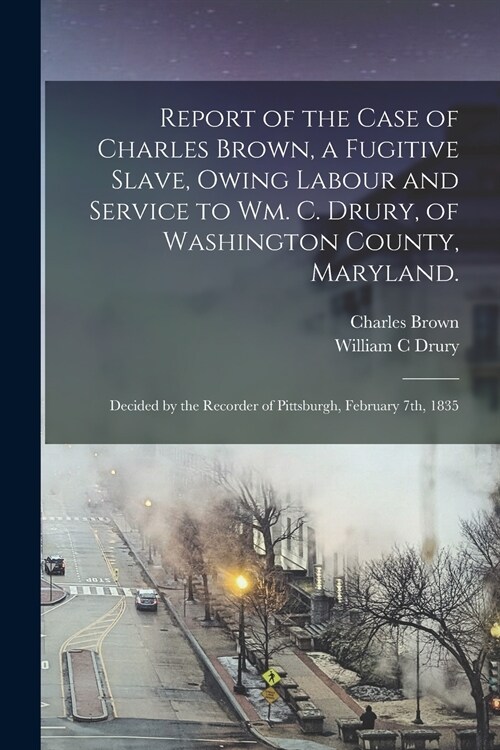 Report of the Case of Charles Brown, a Fugitive Slave, Owing Labour and Service to Wm. C. Drury, of Washington County, Maryland.: Decided by the Recor (Paperback)