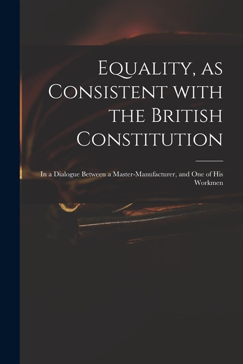 Equality, as Consistent With the British Constitution: in a Dialogue Between a Master-manufacturer, and One of His Workmen (Paperback)