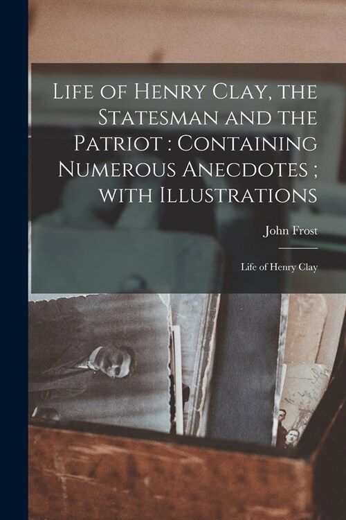 Life of Henry Clay, the Statesman and the Patriot: Containing Numerous Anecdotes; With Illustrations (Paperback)