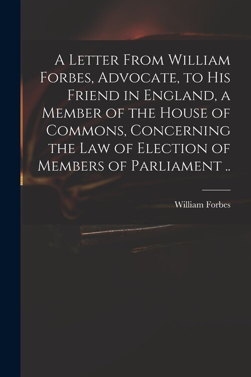 A Letter From William Forbes, Advocate, to His Friend in England, a Member of the House of Commons, Concerning the Law of Election of Members of Parli (Paperback)