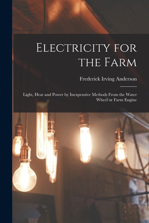 Electricity for the Farm: Light, Heat and Power by Inexpensive Methods From the Water Wheel or Farm Engine (Paperback)