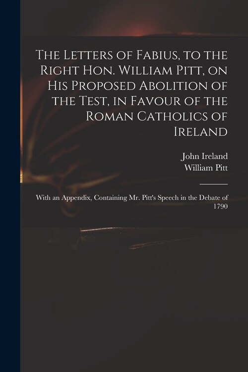 The Letters of Fabius, to the Right Hon. William Pitt, on His Proposed Abolition of the Test, in Favour of the Roman Catholics of Ireland: With an App (Paperback)