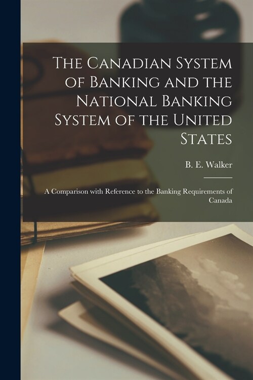 The Canadian System of Banking and the National Banking System of the United States; a Comparison With Reference to the Banking Requirements of Canada (Paperback)