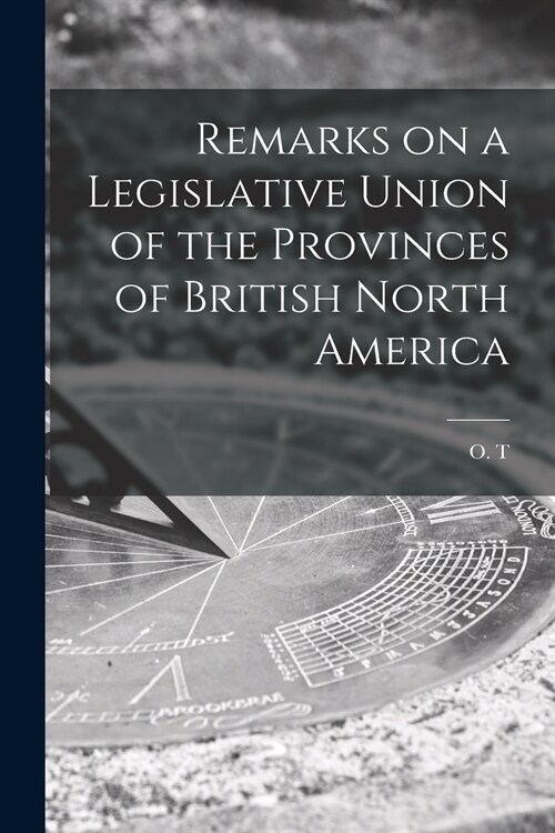 Remarks on a Legislative Union of the Provinces of British North America [microform] (Paperback)