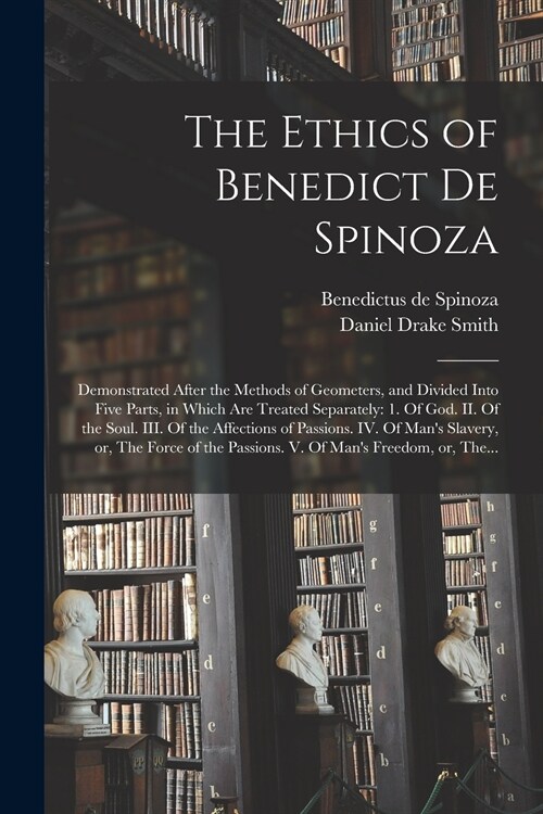 The Ethics of Benedict De Spinoza: Demonstrated After the Methods of Geometers, and Divided Into Five Parts, in Which Are Treated Separately: 1. Of Go (Paperback)