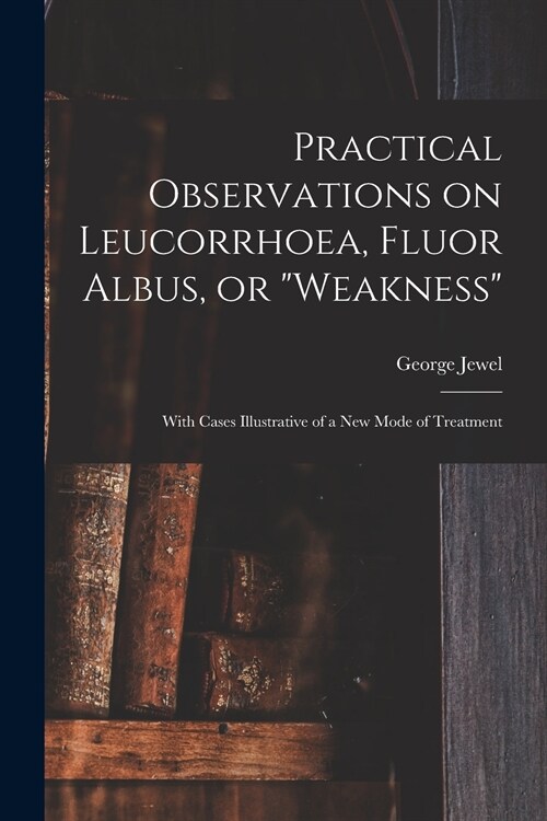 Practical Observations on Leucorrhoea, Fluor Albus, or weakness: With Cases Illustrative of a New Mode of Treatment (Paperback)