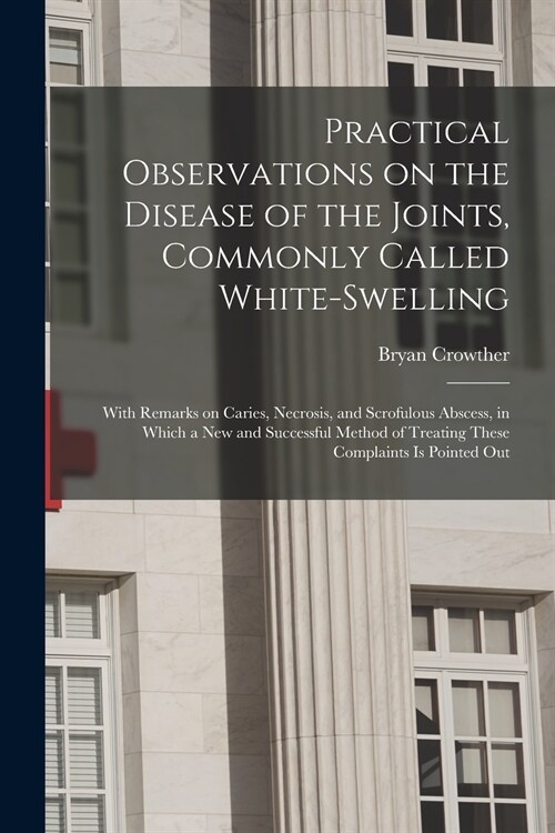 Practical Observations on the Disease of the Joints, Commonly Called White-swelling: With Remarks on Caries, Necrosis, and Scrofulous Abscess, in Whic (Paperback)