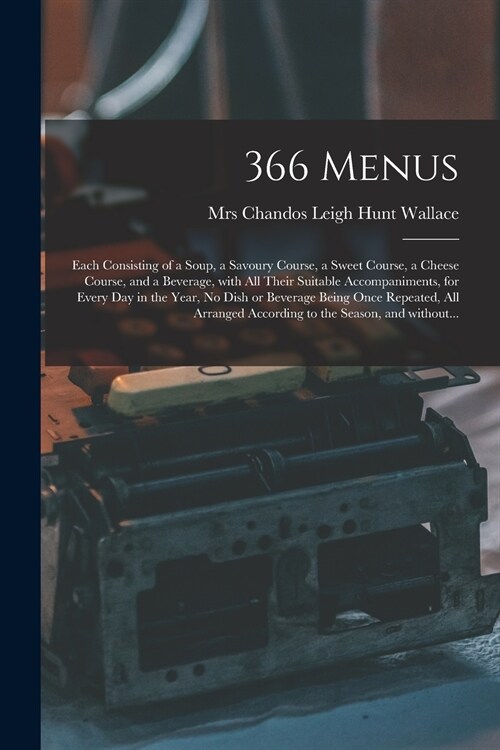 366 Menus: Each Consisting of a Soup, a Savoury Course, a Sweet Course, a Cheese Course, and a Beverage, With All Their Suitable (Paperback)