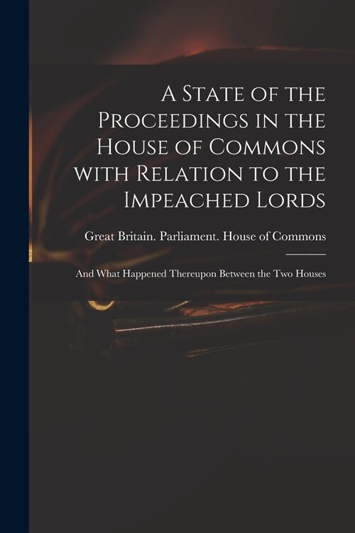 A State of the Proceedings in the House of Commons With Relation to the Impeached Lords: and What Happened Thereupon Between the Two Houses (Paperback)