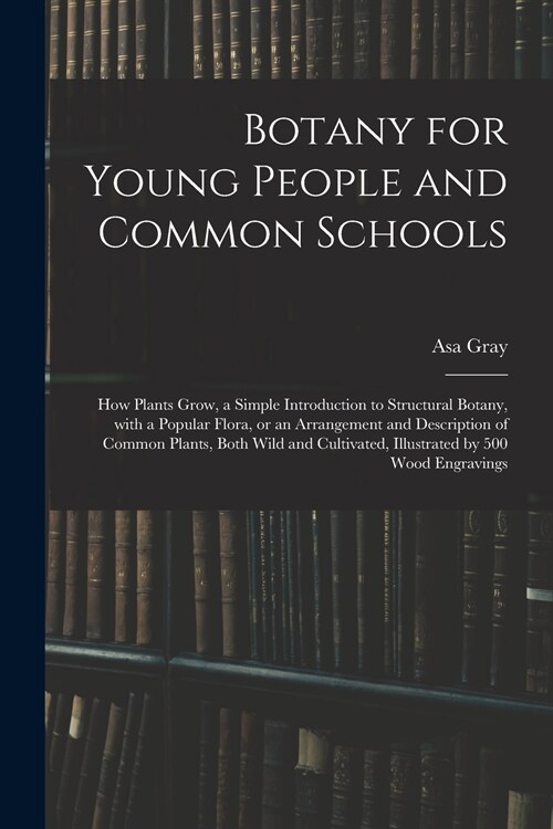 Botany for Young People and Common Schools; How Plants Grow, a Simple Introduction to Structural Botany, With a Popular Flora, or an Arrangement and D (Paperback)