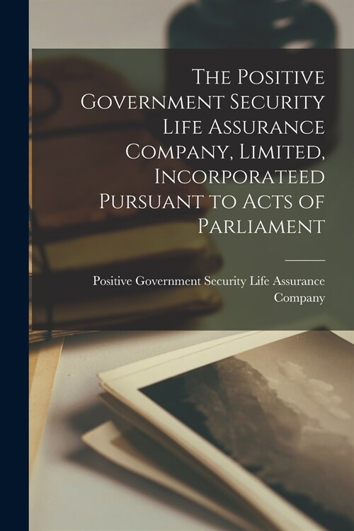 The Positive Government Security Life Assurance Company, Limited, Incorporateed Pursuant to Acts of Parliament [microform] (Paperback)