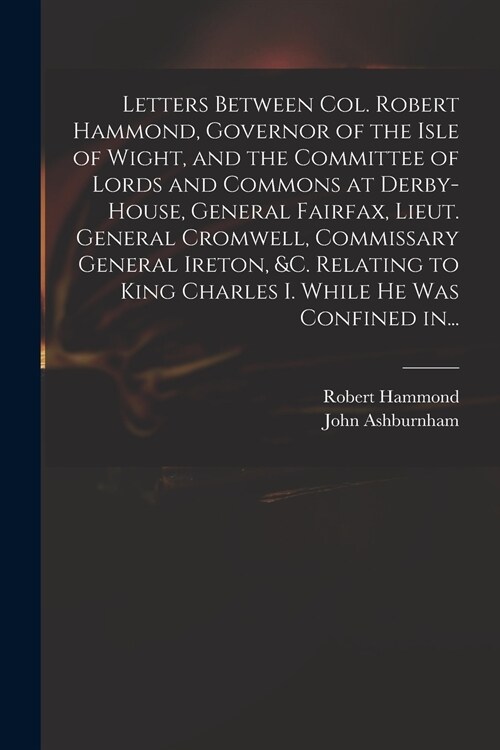Letters Between Col. Robert Hammond, Governor of the Isle of Wight, and the Committee of Lords and Commons at Derby-House, General Fairfax, Lieut. Gen (Paperback)