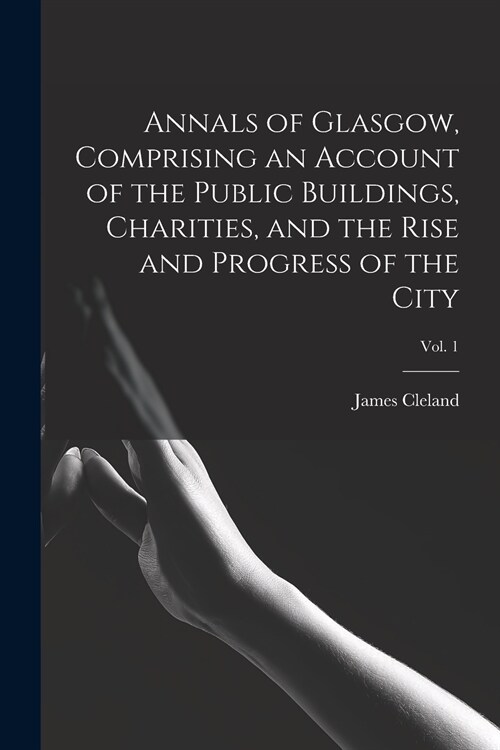 Annals of Glasgow, Comprising an Account of the Public Buildings, Charities, and the Rise and Progress of the City; Vol. 1 (Paperback)