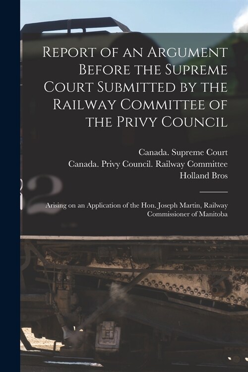 Report of an Argument Before the Supreme Court Submitted by the Railway Committee of the Privy Council [microform]: Arising on an Application of the H (Paperback)