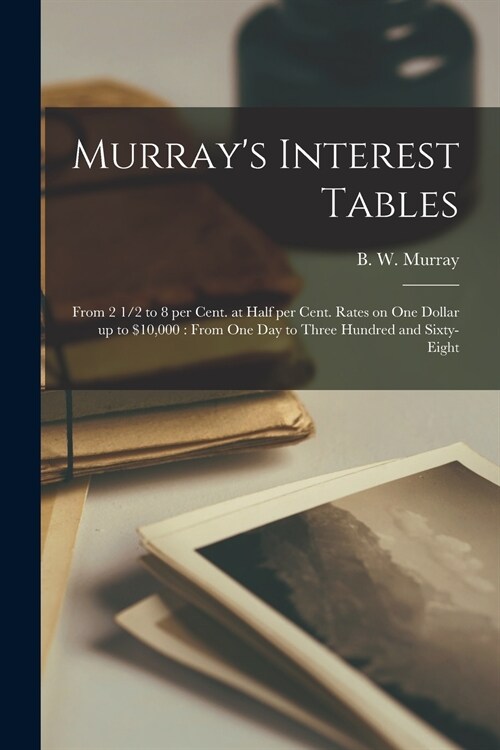Murrays Interest Tables [microform]: From 2 1/2 to 8 per Cent. at Half per Cent. Rates on One Dollar up to $10,000: From One Day to Three Hundred and (Paperback)