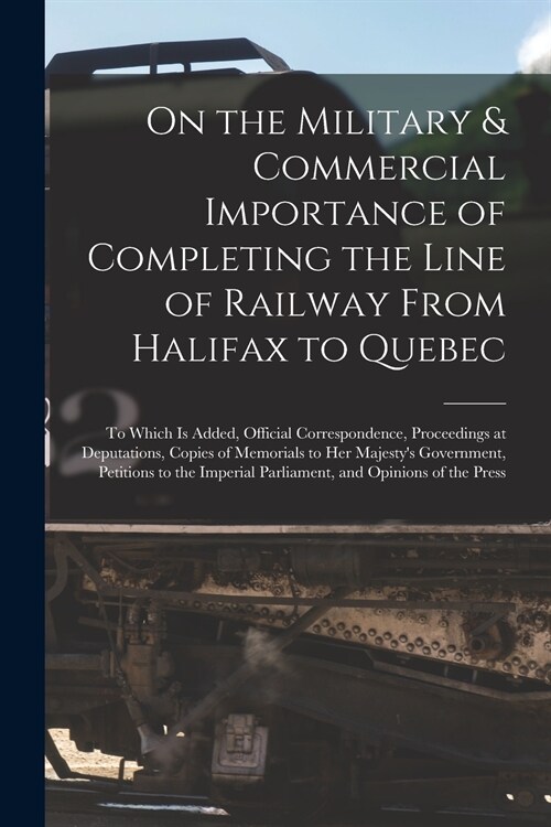 On the Military & Commercial Importance of Completing the Line of Railway From Halifax to Quebec [microform]: to Which is Added, Official Corresponden (Paperback)