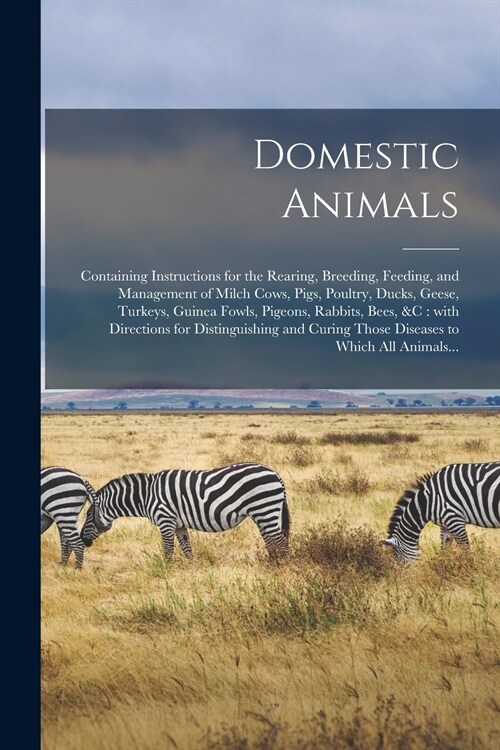 Domestic Animals: Containing Instructions for the Rearing, Breeding, Feeding, and Management of Milch Cows, Pigs, Poultry, Ducks, Geese, (Paperback)