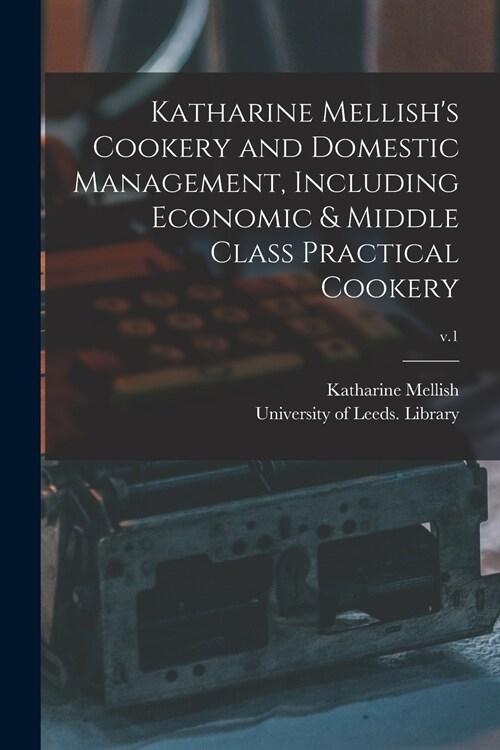 Katharine Mellishs Cookery and Domestic Management, Including Economic & Middle Class Practical Cookery; v.1 (Paperback)