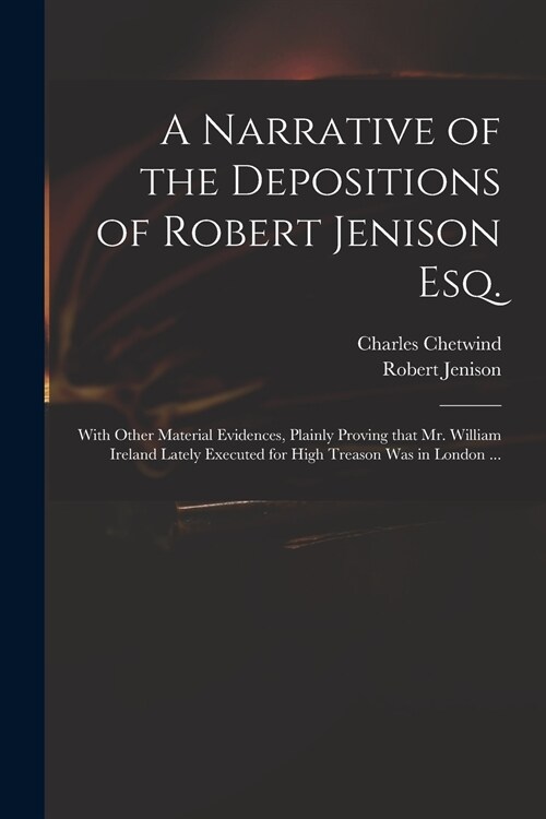 A Narrative of the Depositions of Robert Jenison Esq.: With Other Material Evidences, Plainly Proving That Mr. William Ireland Lately Executed for Hig (Paperback)