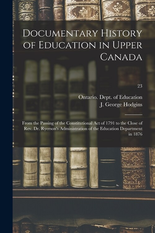 Documentary History of Education in Upper Canada: From the Passing of the Constitutional Act of 1791 to the Close of Rev. Dr. Ryersons Administration (Paperback)