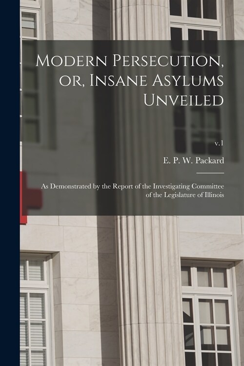 Modern Persecution, or, Insane Asylums Unveiled: as Demonstrated by the Report of the Investigating Committee of the Legislature of Illinois; v.1 (Paperback)