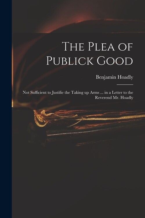 The Plea of Publick Good: Not Sufficient to Justifie the Taking up Arms ... in a Letter to the Reverend Mr. Hoadly (Paperback)