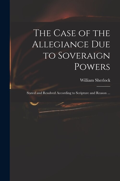 The Case of the Allegiance Due to Soveraign Powers: Stated and Resolved According to Scripture and Reason ... (Paperback)
