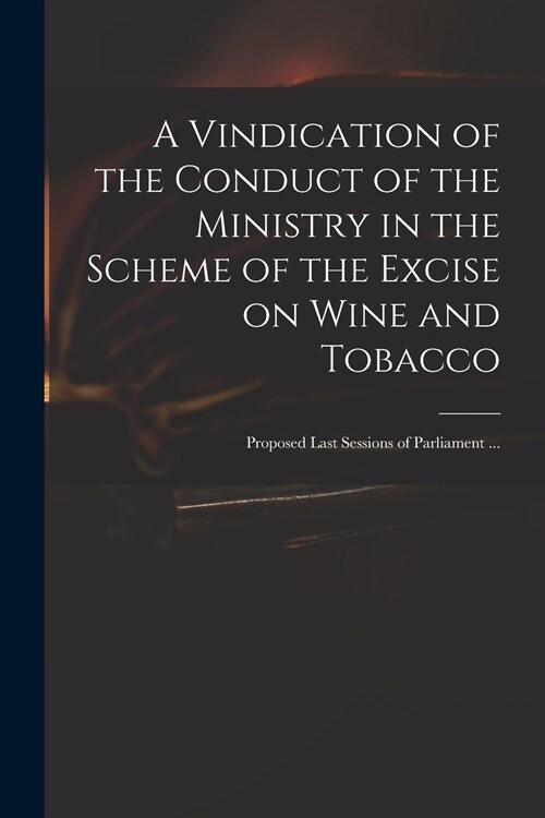 A Vindication of the Conduct of the Ministry in the Scheme of the Excise on Wine and Tobacco: Proposed Last Sessions of Parliament ... (Paperback)