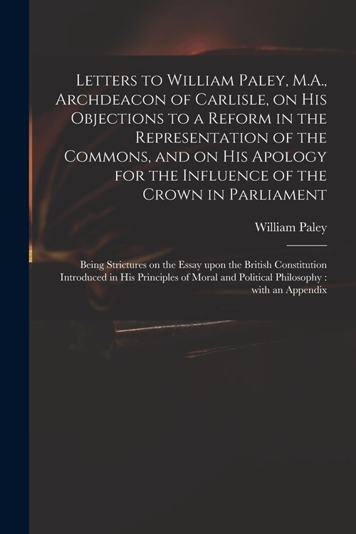 Letters to William Paley, M.A., Archdeacon of Carlisle, on His Objections to a Reform in the Representation of the Commons, and on His Apology for the (Paperback)