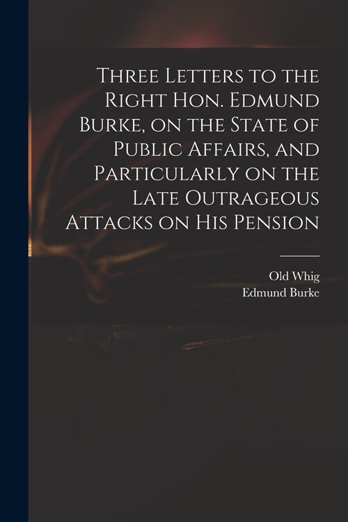 Three Letters to the Right Hon. Edmund Burke, on the State of Public Affairs, and Particularly on the Late Outrageous Attacks on His Pension (Paperback)
