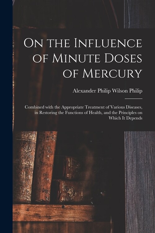 On the Influence of Minute Doses of Mercury: Combined With the Appropriate Treatment of Various Diseases, in Restoring the Functions of Health, and th (Paperback)