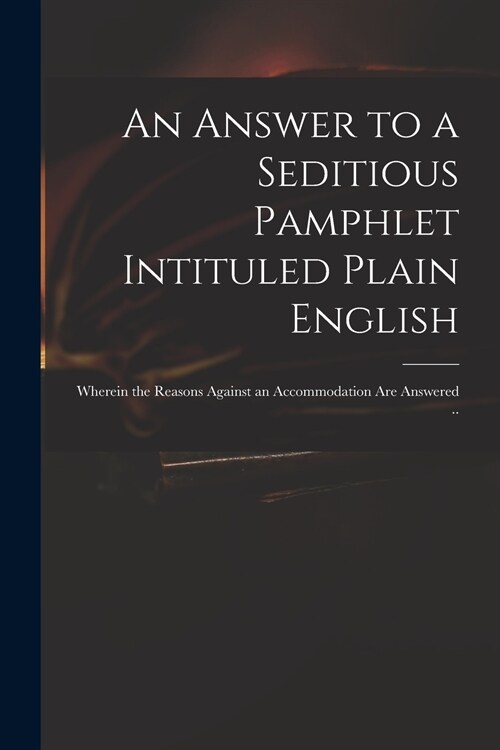 An Answer to a Seditious Pamphlet Intituled Plain English: Wherein the Reasons Against an Accommodation Are Answered .. (Paperback)